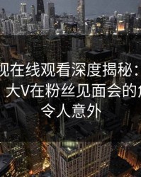 蘑菇影视在线观看深度揭秘：八卦风波背后，大V在粉丝见面会的角色罕见令人意外