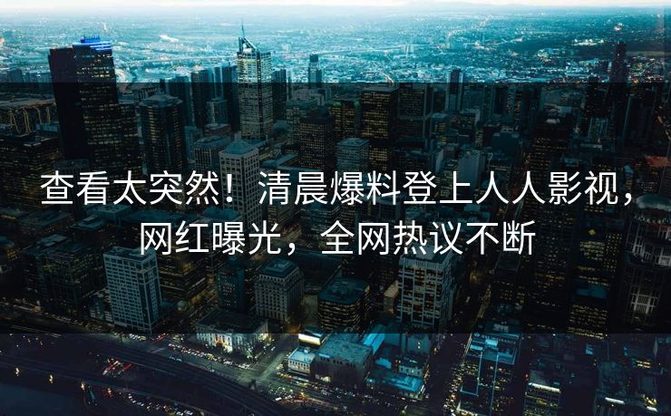 查看太突然！清晨爆料登上人人影视，网红曝光，全网热议不断