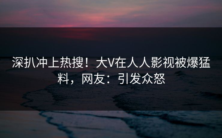 深扒冲上热搜！大V在人人影视被爆猛料，网友：引发众怒