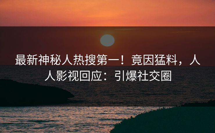 最新神秘人热搜第一！竟因猛料，人人影视回应：引爆社交圈