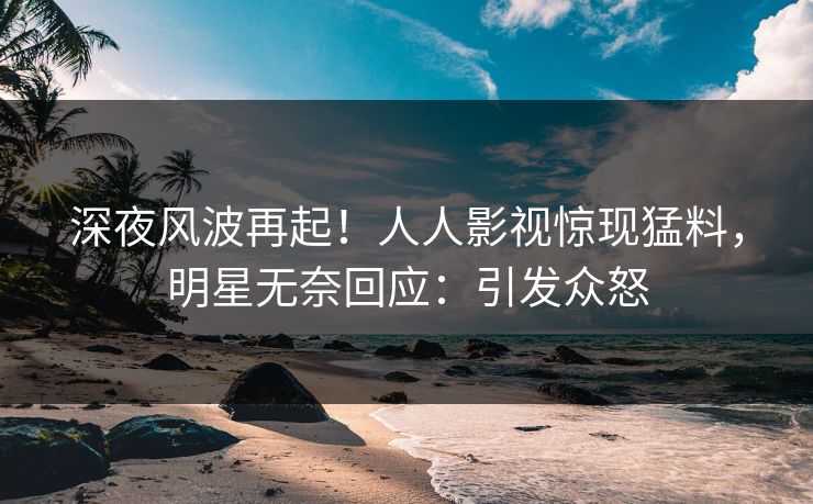 深夜风波再起！人人影视惊现猛料，明星无奈回应：引发众怒