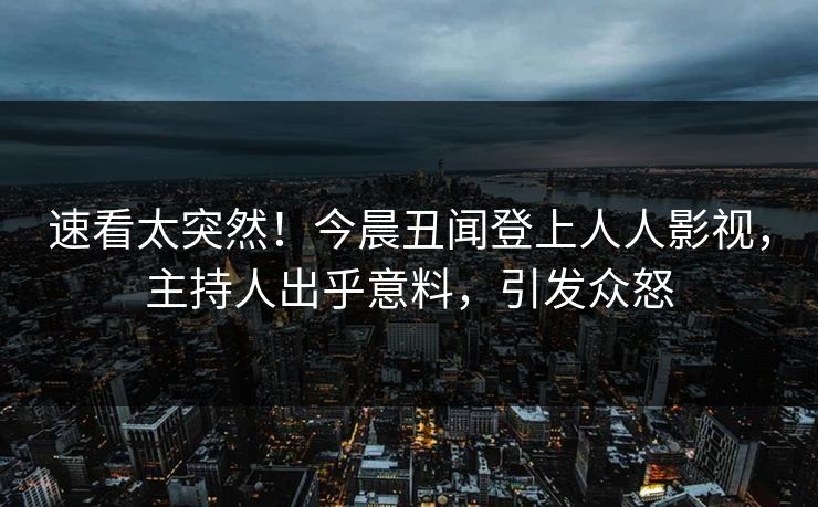 速看太突然！今晨丑闻登上人人影视，主持人出乎意料，引发众怒