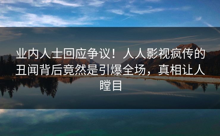 业内人士回应争议！人人影视疯传的丑闻背后竟然是引爆全场，真相让人瞠目