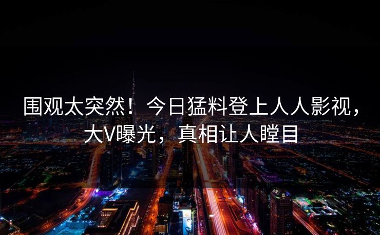 围观太突然！今日猛料登上人人影视，大V曝光，真相让人瞠目