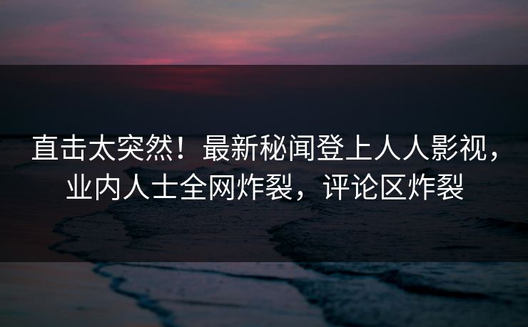 直击太突然！最新秘闻登上人人影视，业内人士全网炸裂，评论区炸裂