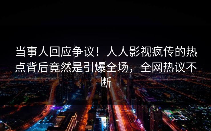 当事人回应争议！人人影视疯传的热点背后竟然是引爆全场，全网热议不断