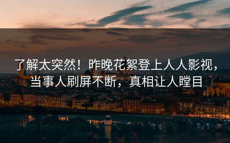 了解太突然！昨晚花絮登上人人影视，当事人刷屏不断，真相让人瞠目