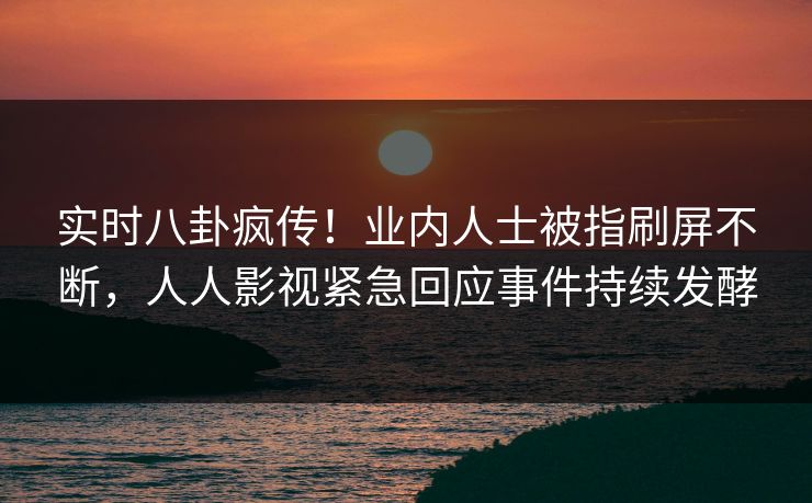 实时八卦疯传！业内人士被指刷屏不断，人人影视紧急回应事件持续发酵
