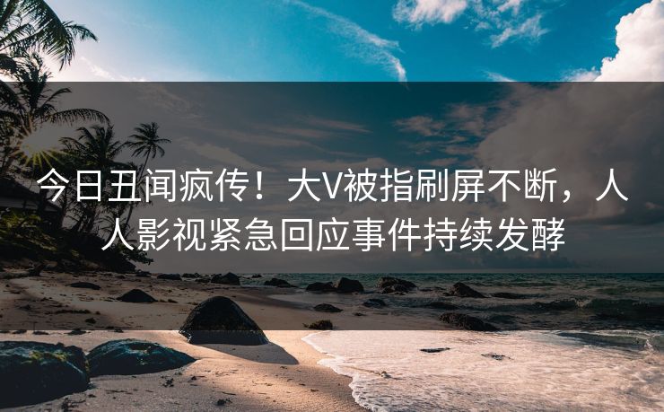 今日丑闻疯传！大V被指刷屏不断，人人影视紧急回应事件持续发酵