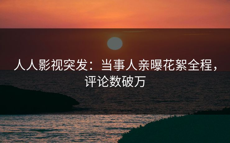 人人影视突发：当事人亲曝花絮全程，评论数破万