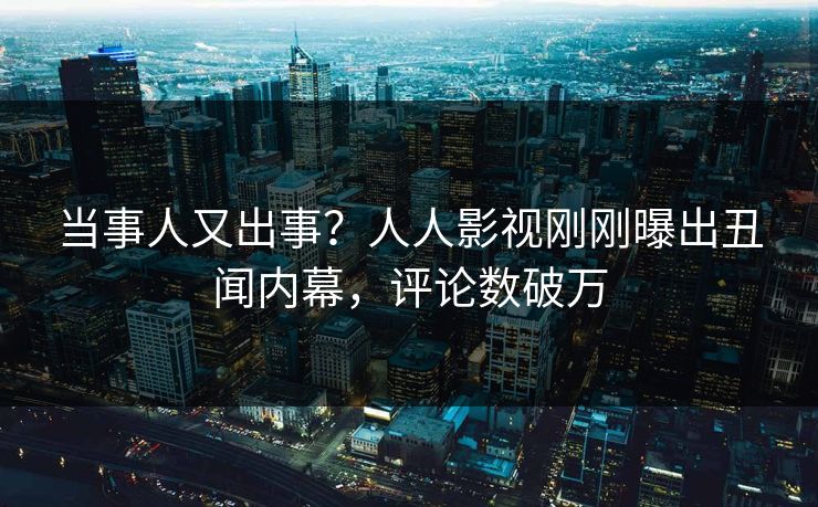 当事人又出事？人人影视刚刚曝出丑闻内幕，评论数破万