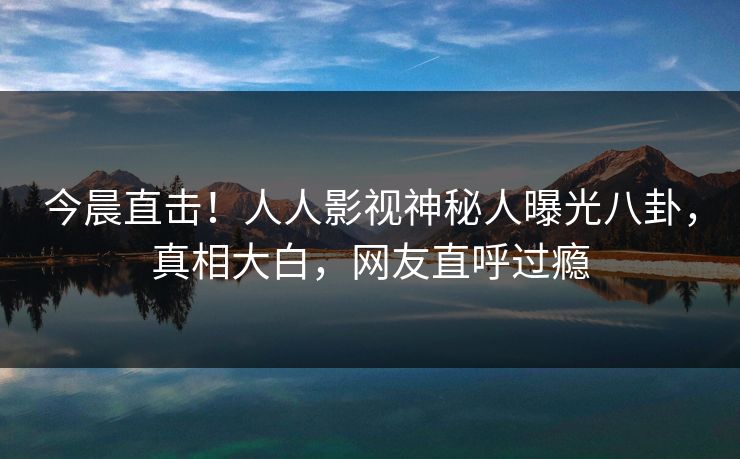 今晨直击！人人影视神秘人曝光八卦，真相大白，网友直呼过瘾