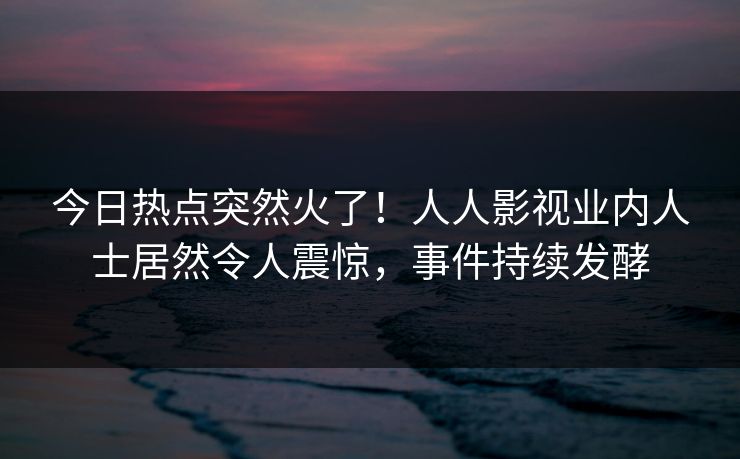 今日热点突然火了！人人影视业内人士居然令人震惊，事件持续发酵