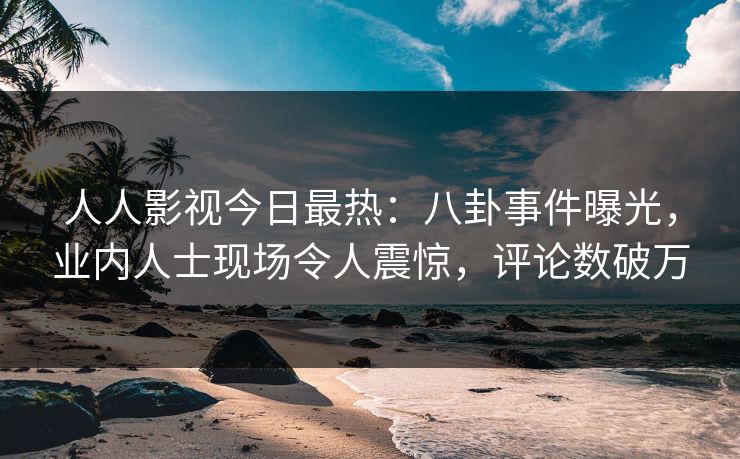 人人影视今日最热：八卦事件曝光，业内人士现场令人震惊，评论数破万