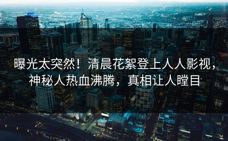 曝光太突然！清晨花絮登上人人影视，神秘人热血沸腾，真相让人瞠目