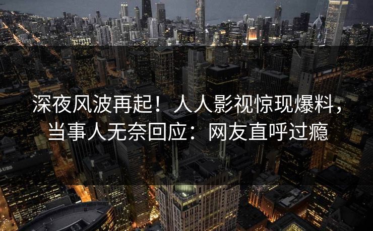 深夜风波再起！人人影视惊现爆料，当事人无奈回应：网友直呼过瘾