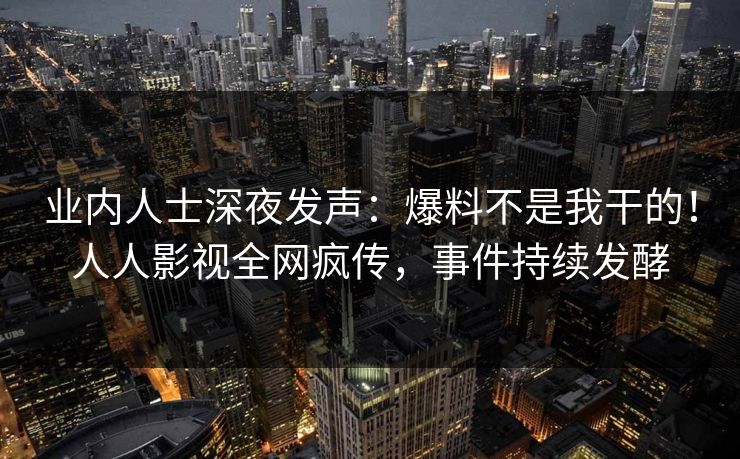 业内人士深夜发声：爆料不是我干的！人人影视全网疯传，事件持续发酵