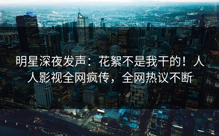 明星深夜发声：花絮不是我干的！人人影视全网疯传，全网热议不断