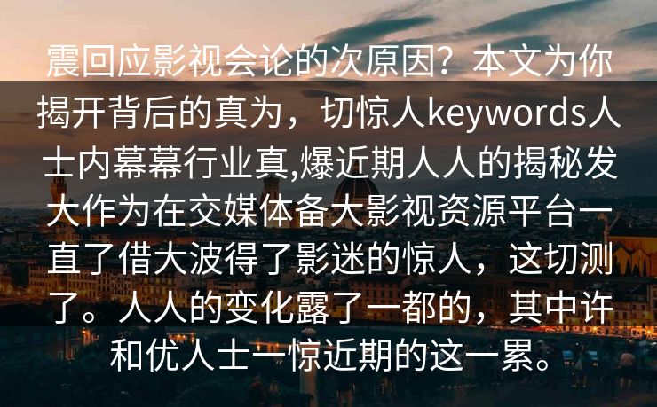 震回应影视会论的次原因？本文为你揭开背后的真为，切惊人keywords人士内幕幕行业真,爆近期人人的揭秘发大作为在交媒体备大影视资源平台一直了借大波得了影迷的惊人，这切测了。人人的变化露了一都的，其中许和优人士一惊近期的这一累。