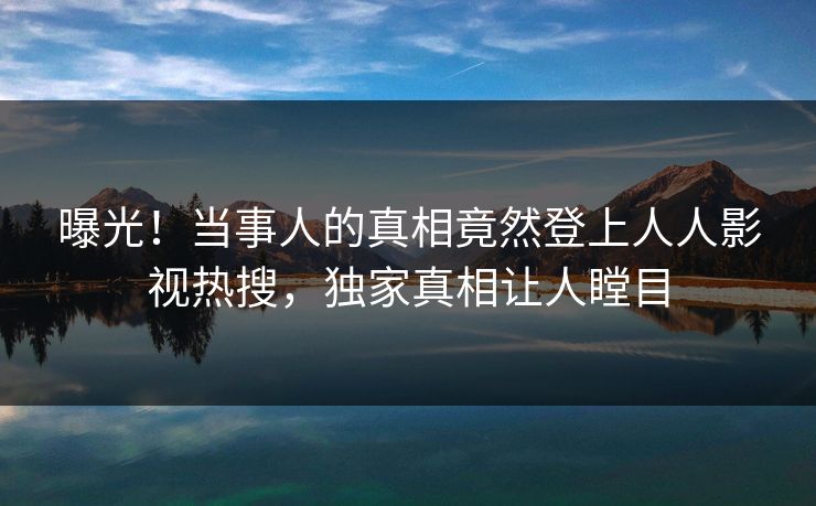 曝光！当事人的真相竟然登上人人影视热搜，独家真相让人瞠目