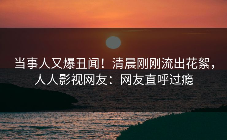 当事人又爆丑闻！清晨刚刚流出花絮，人人影视网友：网友直呼过瘾
