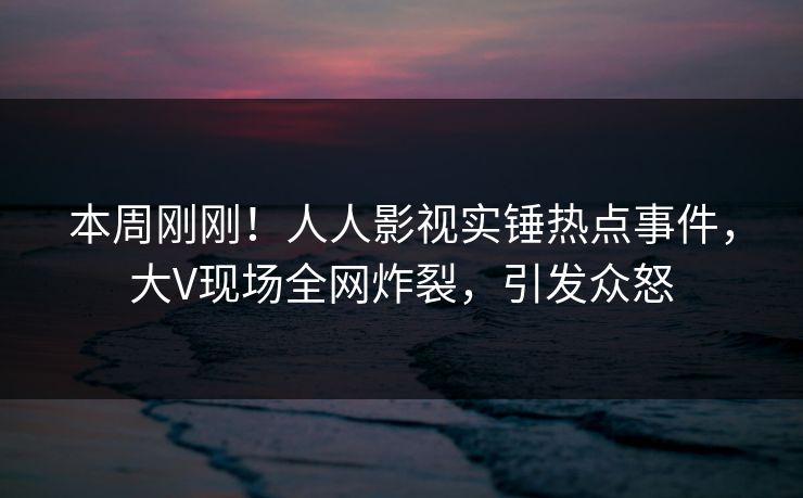 本周刚刚！人人影视实锤热点事件，大V现场全网炸裂，引发众怒
