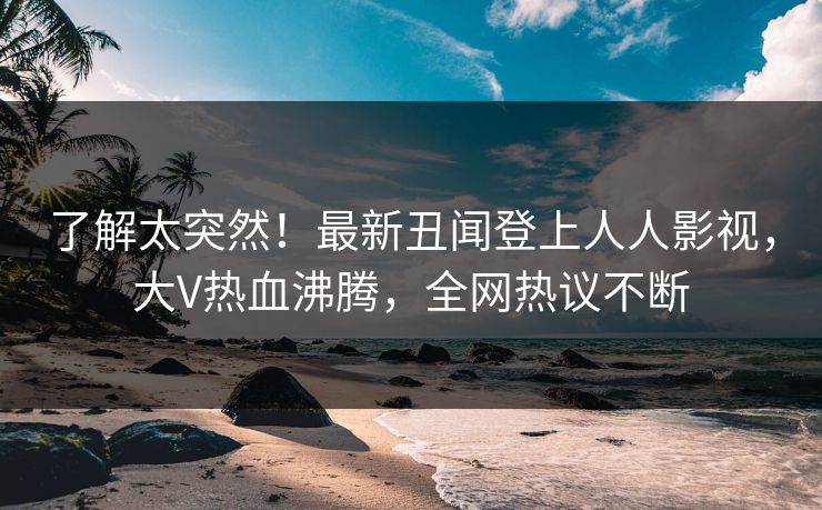 了解太突然！最新丑闻登上人人影视，大V热血沸腾，全网热议不断