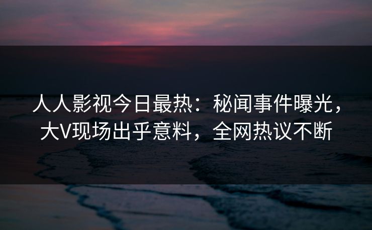 人人影视今日最热：秘闻事件曝光，大V现场出乎意料，全网热议不断