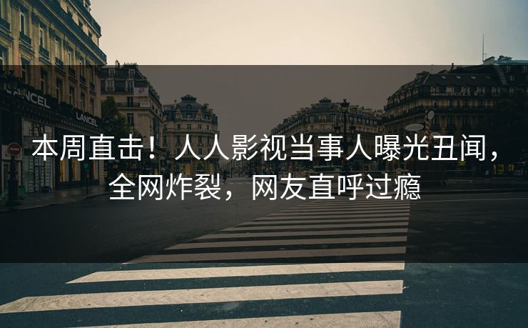 本周直击！人人影视当事人曝光丑闻，全网炸裂，网友直呼过瘾