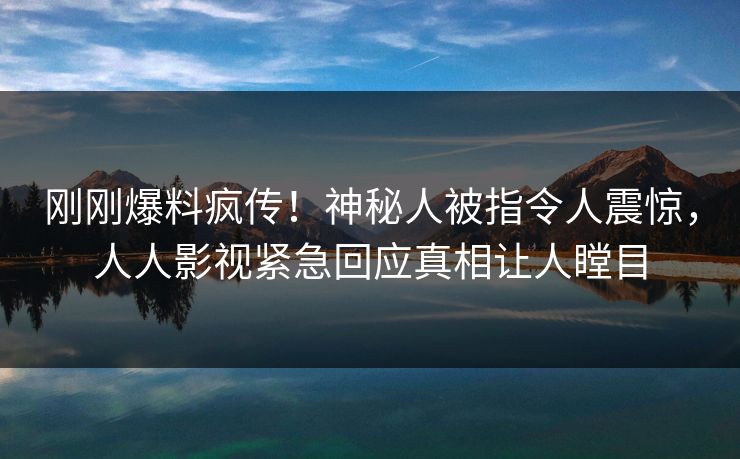刚刚爆料疯传！神秘人被指令人震惊，人人影视紧急回应真相让人瞠目