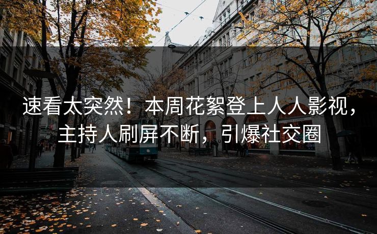 速看太突然！本周花絮登上人人影视，主持人刷屏不断，引爆社交圈