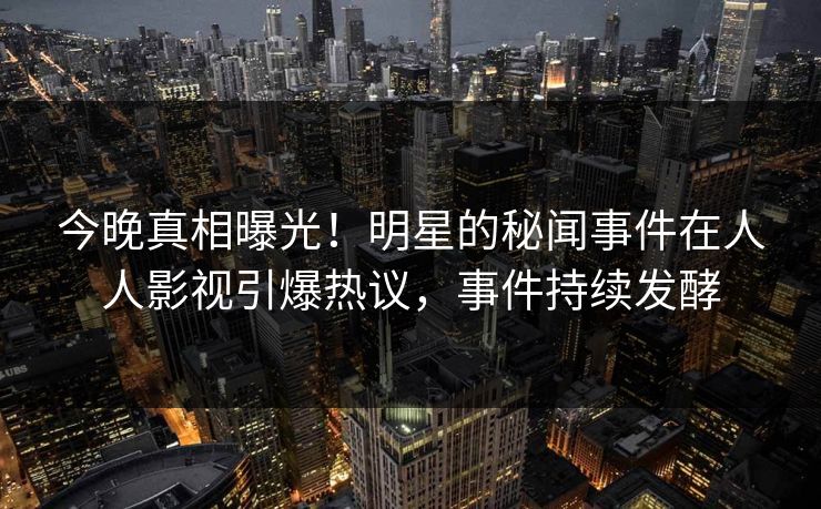 今晚真相曝光！明星的秘闻事件在人人影视引爆热议，事件持续发酵