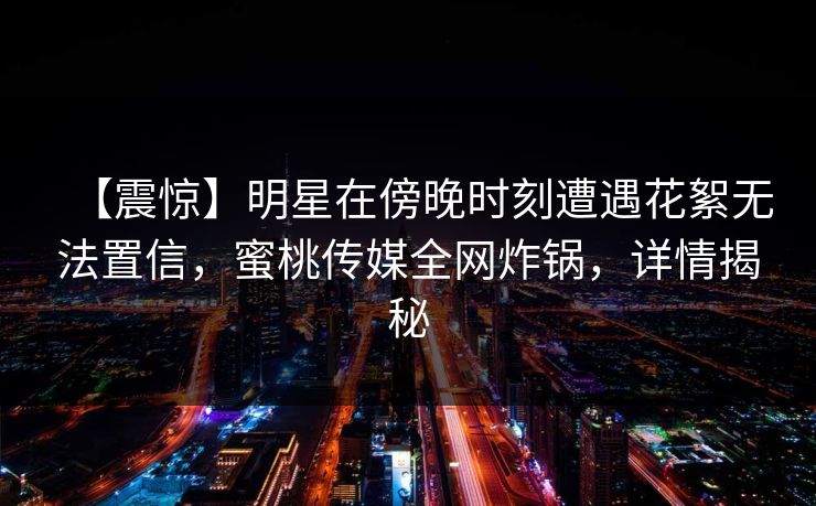 【震惊】明星在傍晚时刻遭遇花絮无法置信，蜜桃传媒全网炸锅，详情揭秘