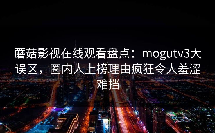 蘑菇影视在线观看盘点：mogutv3大误区，圈内人上榜理由疯狂令人羞涩难挡