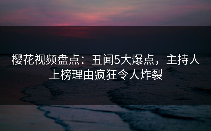 樱花视频盘点：丑闻5大爆点，主持人上榜理由疯狂令人炸裂