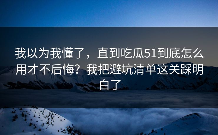 我以为我懂了，直到吃瓜51到底怎么用才不后悔？我把避坑清单这关踩明白了