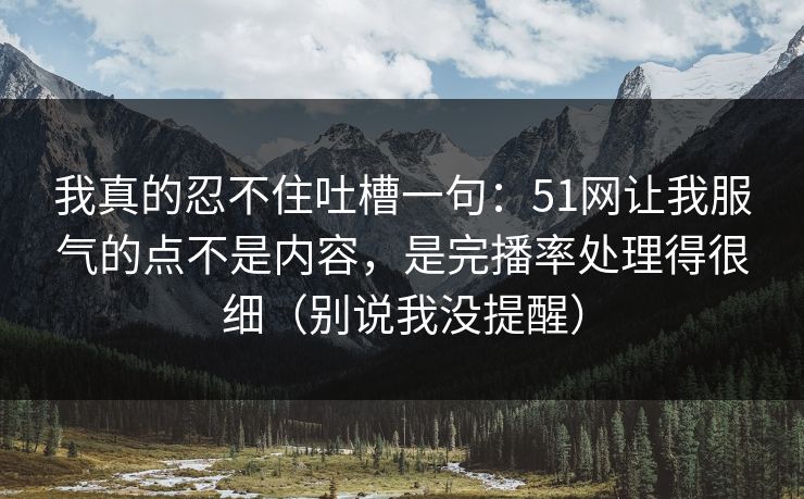 我真的忍不住吐槽一句:51网让我服气的点不是内容,是完播率处理得很细(别说我没提醒) 我真的忍不住吐槽一句:51网让我服气的点不是内容,是完播率处理得很细(别说我没提醒)
