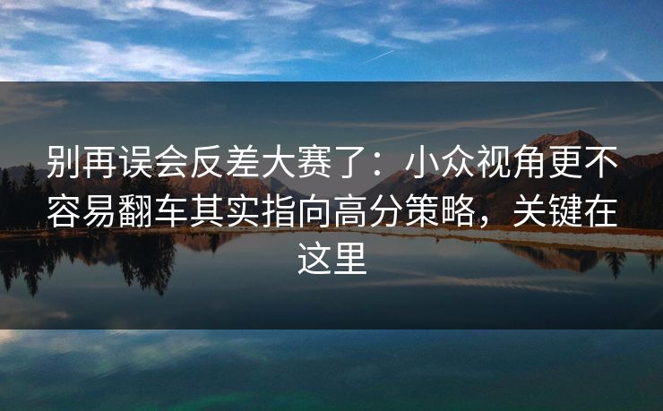别再误会反差大赛了：小众视角更不容易翻车其实指向高分策略，关键在这里