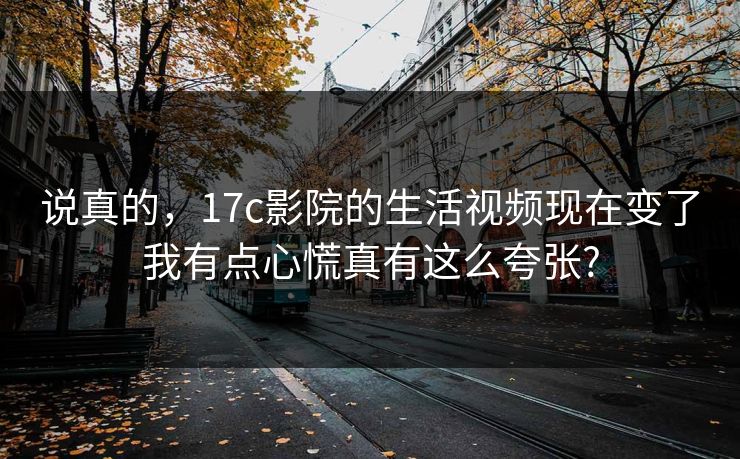 说真的，17c影院的生活视频现在变了我有点心慌真有这么夸张?