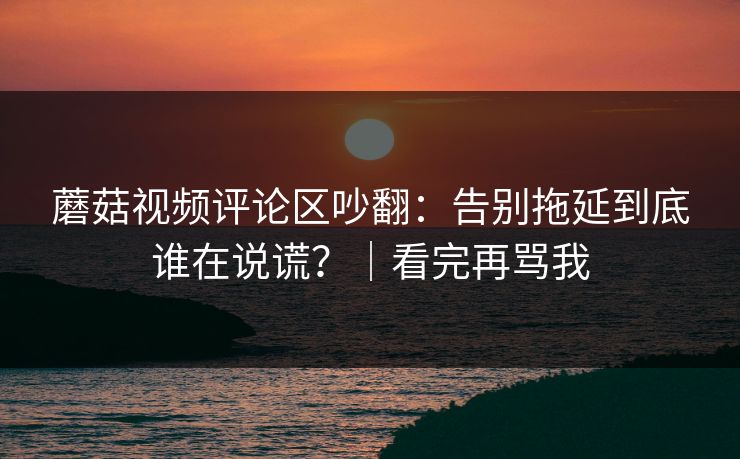 蘑菇视频评论区吵翻：告别拖延到底谁在说谎？｜看完再骂我