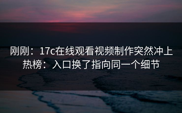 刚刚：17c在线观看视频制作突然冲上热榜：入口换了指向同一个细节