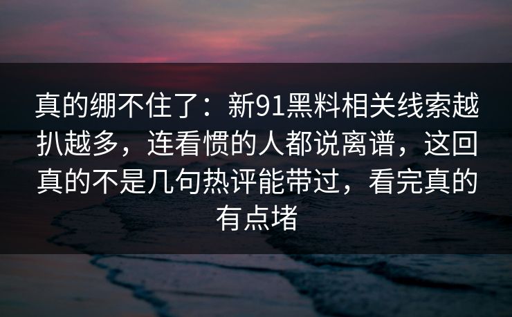 真的绷不住了：新91黑料相关线索越扒越多，连看惯的人都说离谱，这回真的不是几句热评能带过，看完真的有点堵