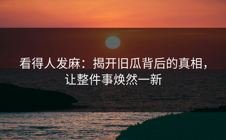 看得人发麻：揭开旧瓜背后的真相，让整件事焕然一新