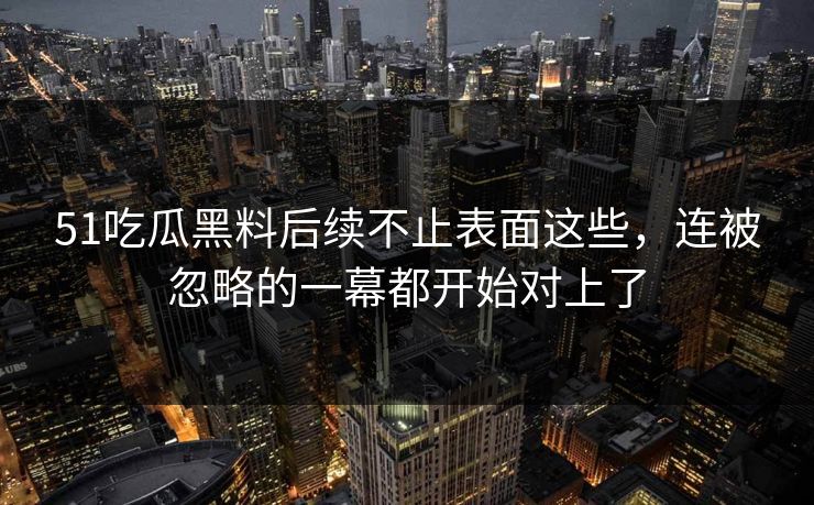 51吃瓜黑料后续不止表面这些,连被忽略的一幕都开始对上了 51吃瓜黑料后续不止表面这些,连被忽略的一幕都开始对上了