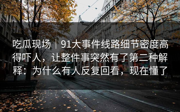 吃瓜现场|91大事件线路细节密度高得吓人,让整件事突然有了第二种解释:为什么有人反复回看,现在懂了 吃瓜现场|91大事件线路细节密度高得吓人,让整件事突然有了第二种解释:为什么有人反复回看,现在懂了